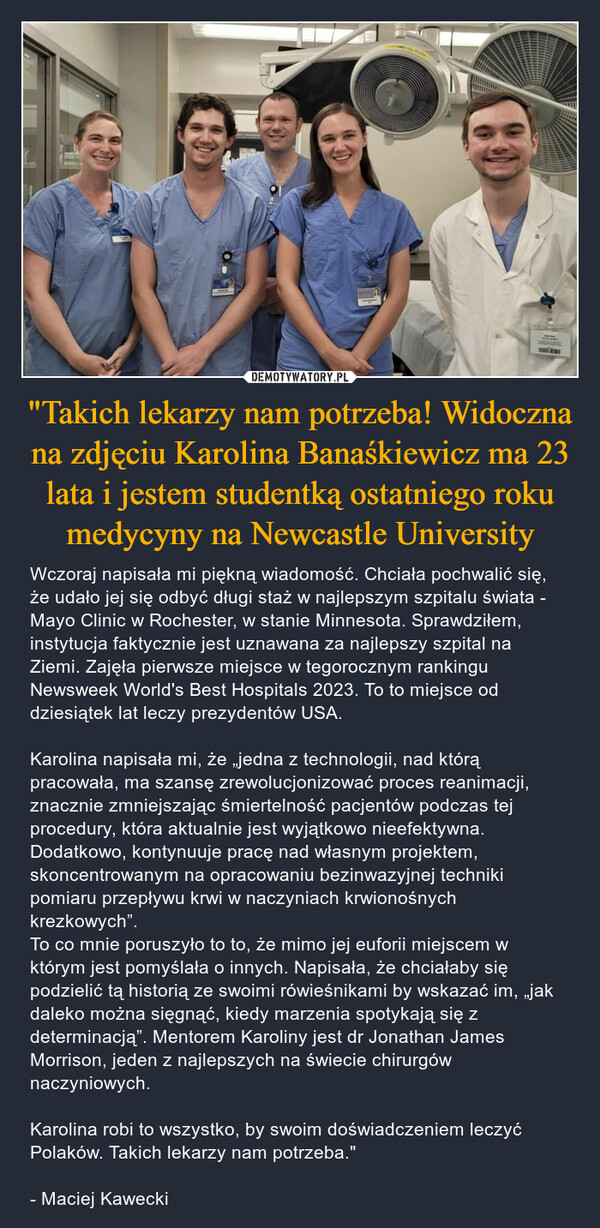 "Takich lekarzy nam potrzeba! Widoczna na zdjęciu Karolina Banaśkiewicz ma 23 lata i jestem studentką ostatniego roku medycyny na Newcastle University – Wczoraj napisała mi piękną wiadomość. Chciała pochwalić się, że udało jej się odbyć długi staż w najlepszym szpitalu świata - Mayo Clinic w Rochester, w stanie Minnesota. Sprawdziłem, instytucja faktycznie jest uznawana za najlepszy szpital na Ziemi. Zajęła pierwsze miejsce w tegorocznym rankingu Newsweek World's Best Hospitals 2023. To to miejsce od dziesiątek lat leczy prezydentów USA.Karolina napisała mi, że „jedna z technologii, nad którą pracowała, ma szansę zrewolucjonizować proces reanimacji, znacznie zmniejszając śmiertelność pacjentów podczas tej procedury, która aktualnie jest wyjątkowo nieefektywna. Dodatkowo, kontynuuje pracę nad własnym projektem, skoncentrowanym na opracowaniu bezinwazyjnej techniki pomiaru przepływu krwi w naczyniach krwionośnych krezkowych”.To co mnie poruszyło to to, że mimo jej euforii miejscem w którym jest pomyślała o innych. Napisała, że chciałaby się podzielić tą historią ze swoimi rówieśnikami by wskazać im, „jak daleko można sięgnąć, kiedy marzenia spotykają się z determinacją”. Mentorem Karoliny jest dr Jonathan James Morrison, jeden z najlepszych na świecie chirurgów naczyniowych. Karolina robi to wszystko, by swoim doświadczeniem leczyć Polaków. Takich lekarzy nam potrzeba."- Maciej Kawecki 