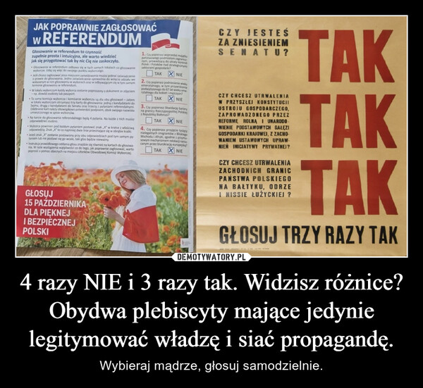 4 razy NIE i 3 razy tak. Widzisz różnice?Obydwa plebiscyty mające jedynie legitymować władzę i siać propagandę. – Wybieraj mądrze, głosuj samodzielnie. JAK POPRAWNIE ZAGŁOSOWAĆw REFERENDUMGłosowanie w referendum to czynnośćzupełnie prosta i intuicyjna, ale warto wiedziećjak się przygotować tak by nic Cię nie zaskoczyło.Głosowanie w referendum odbywa się w tych samych lokalach co głosowaniewyborcze. Udaj się więc do swojego punktu wyborczego.Jeśli chcesz zagłosować poza miejscem zameldowania musisz pobrać zaświadczenieo prawie do głosowania. Jedno zaświadczenie upoważnia do wzięcia udziału wewskazanym w nim głosowaniu w wyborach oraz w odbywającym się w tym samymterminie głosowaniu w referendum.W lokalu wyborczym każdy wyborca zostanie poproszony o dokument ze zdjęciem-np. dowód osobisty lub paszport.Ta sama komisja wyborcza i komisarze wyborczy są dla obu głosowań - zatemw lokalu wyborczym otrzymasz trzy karty do głosowania: jedną z kandydatami doSejmu, drugą z kandydatami do Senatu oraz trzecią z pytaniami referendalnymi.Odebranie kart należy obowiązkowo potwierdzić podpisem, obok swojego nazwiskaumieszczonego w spisie wyborców.• Na karcie do głosowania referendalnego będą 4 pytania. Na każde z nich musiszodpowiedzieć osobno.• Wyborca powinien pod każdym pytaniem postawić znak X" w kratce z właściwąodpowiedzią. Znak „X" to co najmniej dwie linie przecinające się w obrębie kratki.• Jeżeli znak X" zostanie postawiony przy obu odpowiedziach pod tym samym py-taniem lub nie postawi się go wcale, taki głos będzie nieważny.Instrukcja prawidłowego oddania głosu znajdzie się również na kartach do głosowa-nia. W razie wystąpienia wątpliwości co do tego, jak poprawnie zagłosować, wartopoprosić o pomoc obecnych na miejscu członków Obwodowej Komisji Wyborczej.GŁOSUJ15 PAŹDZIERNIKADLA PIĘKNEJI BEZPIECZNEJPOLSKI1. Czy popierasz wyprzedaż rpaństwowego podmiotom zakunym, prowadzącą do utraty kontroliPolek i Polaków nad strategicznymisektorami gospodarki?TAKNIE2. Czy popierasz podniesienie wiekuemerytalnego, w tym przywróceniepodwyższonego do 67 lat wieku eme-rytalnego dla kobiet i mężczyzn?TAKNIE3. Czy popierasz likwidacjęna granicy Rzeczypospolitej Polskiejbarieryz Republiką Białorusi?TAK NIE4. Czy popierasz przyjęcie tysięcynielegalnych imigrantów z BliskiegoWschodu i Afryki, zgodnie z przymu-sowym mechanizmem relokacji narzu-canym przez biurokrację europejską?NIETAKCZY JESTEŚZA ZNIESIENIEMSENATU?TAKTAKTAKGŁOSUJ TRZY RAZY TAKCZY CHCESZ UTRWALENIAW PRZYSZŁEJ KONSTYTUCJIUSTROJU GOSPODARCZEGO,ZAPROWADZONEGO PRZEZREFORME ROLNA I UNARODOWIENIE PODSTAWOWYCH GAŁĘZIGOSPODARKI KRAJOWEJ, Z ZACHO-WANIEM USTAWOWYCH UPRAW-NIEN INICJATYWY PRYWATNEJ?CZY CHCESZ UTRWALENIAZACHODNICH GRANICPAŃSTWA POLSKIEGONA BAŁTYKU, ODRZEI NISSIE ŁUŻYCKIEJ ?