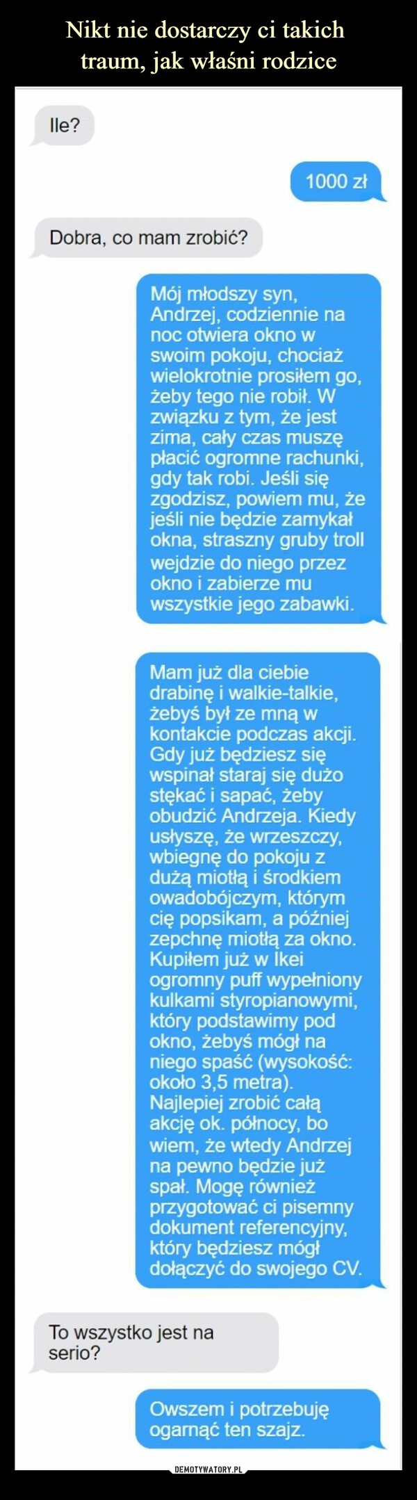  –  lle?Dobra, co mam zrobić?1000 złMój młodszy syn,Andrzej, codziennie nanoc otwiera okno wswoim pokoju, chociażwielokrotnie prosiłem go,żeby tego nie robił. Wzwiązku z tym, że jestzima, cały czas muszępłacić ogromne rachunki,gdy tak robi. Jeśli sięzgodzisz, powiem mu, żejeśli nie będzie zamykałokna, straszny gruby trollwejdzie do niego przezokno i zabierze muwszystkie jego zabawki.Mam już dla ciebiedrabinę i walkie-talkie,żebyś był ze mną wkontakcie podczas akcji.Gdy już będziesz sięwspinał staraj się dużostękać i sapać, żebyobudzić Andrzeja. Kiedyusłyszę, że wrzeszczy,wbiegnę do pokoju zdużą miotłą i środkiemowadobójczym, któryrcię popsikam, a późniejzepchnę miotłą za okno.Kupiłem już w Ikeiogromny puff wypełnionykulkami styropianowymi,który podstawimy podokno, żebyś mógł naniego spaść (wysokość:około 3,5 metra).Najlepiej zrobić całąakcję ok. północy, bowiem, że wtedy Andrzejna pewno będzie jużspał. Mogę równieżprzygotować ci pisemnydokument referencyjny,który będziesz mógłdołączyć do swojego CV.To wszystko jest naserio?Owszem i potrzebujęogarnąć ten szajz.