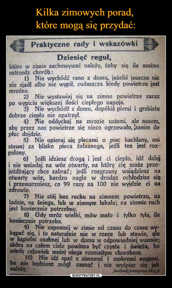  –  Praktyczne rady i wskazówkiDziesięć reguł,które w zimie zachowywać należy, żeby się ile możnaustrzedz chorób:1) Nie wychódź rano z domu, jeżeliś jeszcze nicnie zjadł albo nie wypił, zwłaszcza kiedy powietrze jestmroźne.2) Nie wystawiaj się na zimne powietrze zarazpo wypiciu większej ilości ciepłego napoju.3) Nie wychódź z domu, dopókiś piersi i grzbietudobrze ciepło nie opatrzył.4) Nie oddychaj na mrozie ustami, ale nosem,aby przez nos powietrze się nieco ogrzewało, zanim dopłuc dojdzie.5) Nie opieraj się plecami o piec kachlany, anistawaj za blisko pieca żelaznego, jeźli ten jest roz-palony.6) Jeśli idziesz drogą i jest ci ciepło, idź daleji nie wsiadaj na wóz otwarty, na który cię może prze-jeżdżający chce zabrać; jeśli rozgrzany wsiądziesz naotwarty wóz, bardzo nagle w drodze ochłodzisz sięi przemarzniesz, co 99 razy na 100 nie wyjdzie ci nazdrowie.7) Nie stój bez ruchu na zimnem powietrzu, nalodzie, na śniegu, lub w zimnym lokalu; na zimnie ruchjest koniecznie potrzebny.8) Gdy mróz wielki, mów mało i tylko tyle, ilekoniecznie potrzeba.9) Nie zapomnij w zimie od czasu do czasu wy-kąpać się, i to naturalnie nie w rzece lub stawie, alew kapielmi osobnej lub w domu w odpowiedniej wannie;skóra na całem ciele powinna być czysta i świeża, bowtedy człowiek mniej ulega rozmaitym chorobom.10) Nie idź spać z zimnemi i mokremi nogami,bo nie będziesz mógł zasnąć i nie wyśpisz się jaknależy.facebook/staraprasa.blox.pl