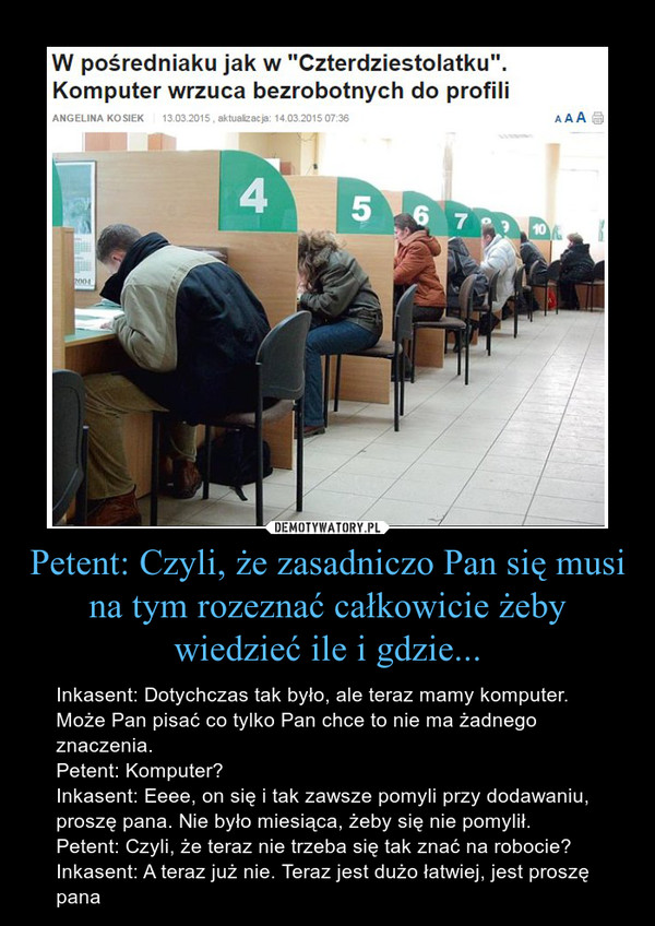 Petent: Czyli, że zasadniczo Pan się musi na tym rozeznać całkowicie żeby wiedzieć ile i gdzie... – Inkasent: Dotychczas tak było, ale teraz mamy komputer. Może Pan pisać co tylko Pan chce to nie ma żadnego znaczenia.Petent: Komputer?Inkasent: Eeee, on się i tak zawsze pomyli przy dodawaniu, proszę pana. Nie było miesiąca, żeby się nie pomylił.Petent: Czyli, że teraz nie trzeba się tak znać na robocie?Inkasent: A teraz już nie. Teraz jest dużo łatwiej, jest proszę pana W kultowym "Czterdziestolatku" bohatera na dyrektorskie stanowisko "wyrzucił" komputer. A w Miejskim Urzędzie Pracy "wrzuca" bezrobotnych w jeden z trzech profili. I tam naprawdę przesądza np. czy ktoś dostanie staż. - Nawet nie wiem, które odpowiedzi mnie zdyskwalifikowały, bo przecież z komputerem rozmawiać się nie da - opowiada pani KlaudiaJest bezrobotna. - W Kielcach ciężko jest znaleźć jakąkolwiek pracę, od czasu do czasu udaje mi się załapać na umowę-zlecenie - opowiada.Dlatego ucieszyła się, kiedy dowiedziała się o możliwości odbycia stażu w urzędzie skarbowym. Instytucja była gotowa ją przyjąć, potrzebna była tylko zgoda Miejskiego Urzędu Pracy w Kielcach, który finansuje staże dla bezrobotnych.Myślała, że wszystko jest na dobrej drodze. Do czasu, gdy odebrała telefon z urzędu skarbowego.- Okazało się, że nie zostanę przyjęta na staż, bo nie zgodził się na to urząd pracy - opowiada pani Klaudia.Zdenerwowana poszła do pośredniaka. - A tam usłyszałam, że przyczyną jest mój profil - opowiada.Urzędy pracy od początku roku mają obowiązek profilowania wszystkich osób, które do nich trafiają.