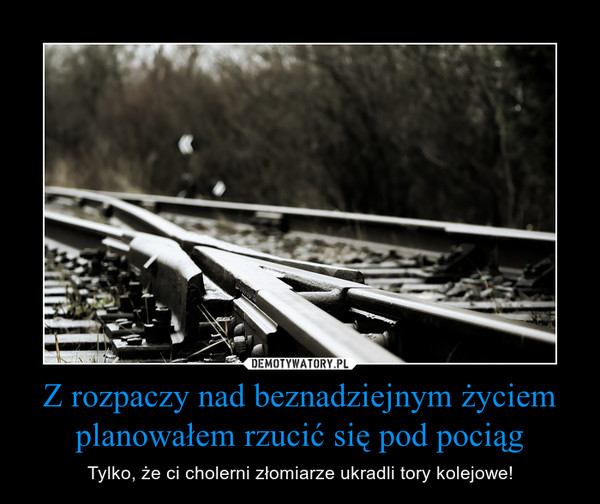 Z rozpaczy nad beznadziejnym życiem planowałem rzucić się pod pociąg – Tylko, że ci cholerni złomiarze ukradli tory kolejowe! 