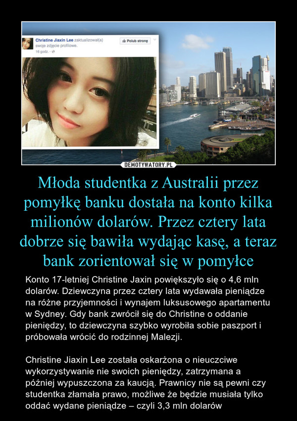 Młoda studentka z Australii przez pomyłkę banku dostała na konto kilka milionów dolarów. Przez cztery lata dobrze się bawiła wydając kasę, a teraz bank zorientował się w pomyłce – Konto 17-letniej Christine Jaxin powiększyło się o 4,6 mln dolarów. Dziewczyna przez cztery lata wydawała pieniądze na różne przyjemności i wynajem luksusowego apartamentu w Sydney. Gdy bank zwrócił się do Christine o oddanie pieniędzy, to dziewczyna szybko wyrobiła sobie paszport i próbowała wrócić do rodzinnej Malezji. Christine Jiaxin Lee została oskarżona o nieuczciwe wykorzystywanie nie swoich pieniędzy, zatrzymana a później wypuszczona za kaucją. Prawnicy nie są pewni czy studentka złamała prawo, możliwe że będzie musiała tylko oddać wydane pieniądze – czyli 3,3 mln dolarów 