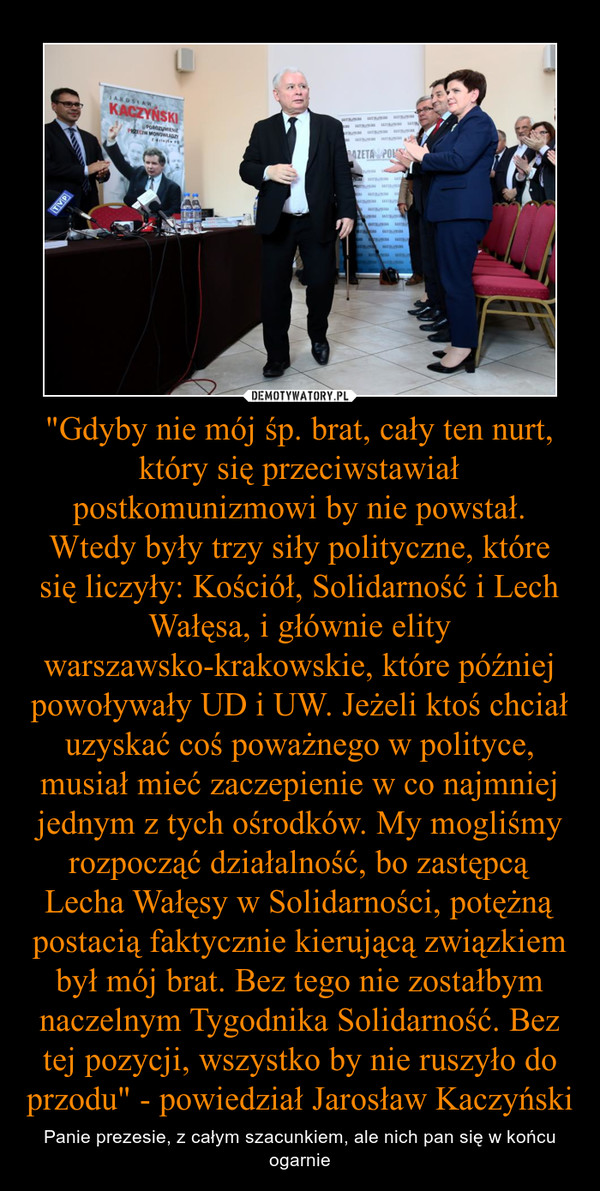 "Gdyby nie mój śp. brat, cały ten nurt, który się przeciwstawiał postkomunizmowi by nie powstał. Wtedy były trzy siły polityczne, które się liczyły: Kościół, Solidarność i Lech Wałęsa, i głównie elity warszawsko-krakowskie, które później powoływały UD i U – Panie prezesie, z całym szacunkiem, ale nich pan się w końcu ogarnie 