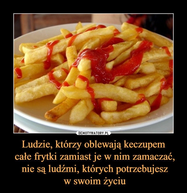 Ludzie, którzy oblewają keczupem całe frytki zamiast je w nim zamaczać, nie są ludźmi, których potrzebujesz w swoim życiu –  