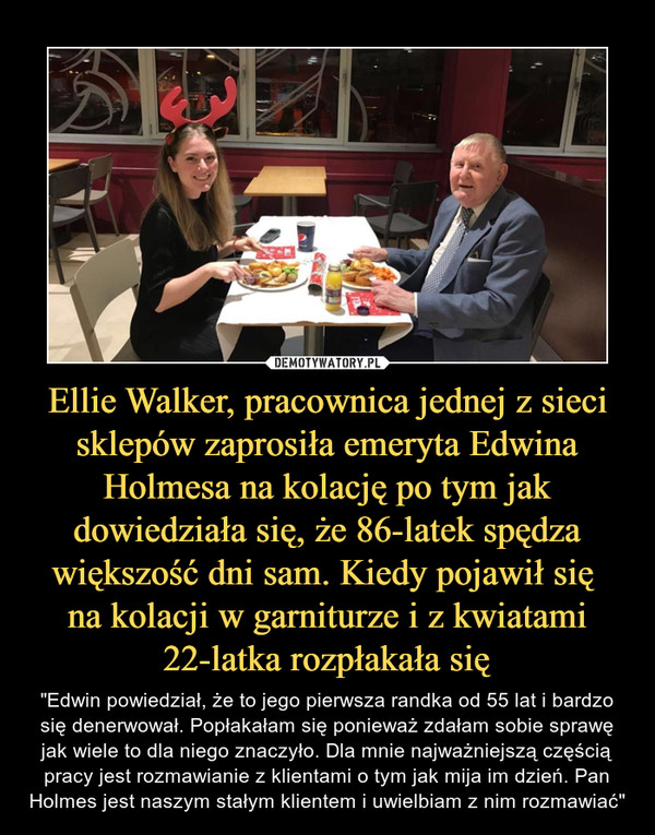 Ellie Walker, pracownica jednej z sieci sklepów zaprosiła emeryta Edwina Holmesa na kolację po tym jak dowiedziała się, że 86-latek spędza większość dni sam. Kiedy pojawił się na kolacji w garniturze i z kwiatami 22-latka rozpłakała się – "Edwin powiedział, że to jego pierwsza randka od 55 lat i bardzo się denerwował. Popłakałam się ponieważ zdałam sobie sprawę jak wiele to dla niego znaczyło. Dla mnie najważniejszą częścią pracy jest rozmawianie z klientami o tym jak mija im dzień. Pan Holmes jest naszym stałym klientem i uwielbiam z nim rozmawiać" 