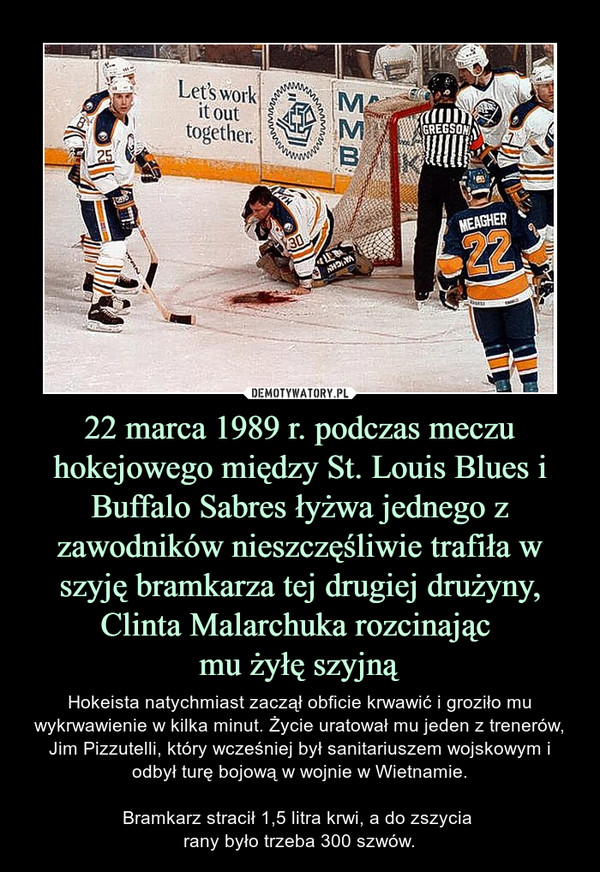 22 marca 1989 r. podczas meczu hokejowego między St. Louis Blues i Buffalo Sabres łyżwa jednego z zawodników nieszczęśliwie trafiła w szyję bramkarza tej drugiej drużyny, Clinta Malarchuka rozcinając mu żyłę szyjną – Hokeista natychmiast zaczął obficie krwawić i groziło mu wykrwawienie w kilka minut. Życie uratował mu jeden z trenerów, Jim Pizzutelli, który wcześniej był sanitariuszem wojskowym i odbył turę bojową w wojnie w Wietnamie.Bramkarz stracił 1,5 litra krwi, a do zszycia rany było trzeba 300 szwów. 