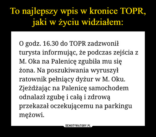  –  O godz. 16.30 do TOPR zadzwonił turysta informując, że podczas zejścia z M. Oka na Palenicę zgubiła mu się żona. Na poszukiwania wyruszył ratownik pełniący dyżur w M. Oku. Zjeżdżając na Palenicę samochodem odnalazł zgubę i całą i zdrową przekazał oczekującemu na parkingu mężowi. 