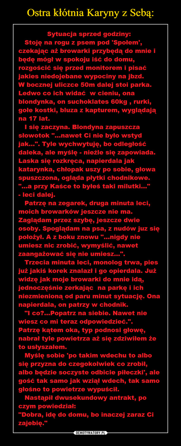  –  Sytuacja sprzed godziny:Stoję na rogu z psem pod 'Społem',czekając aż browarki przybędą do mnie ibędę mógł w spokoju iść do domu,rozgościć się przed monitorem i pisaćjakies niedojebane wypociny na jbzd.W bocznej uliczce 50m dalej stoi parka.Ledwo co ich widać w cieniu, onablondynka, on suchoklates 60kg , rurki,gołe kostki, bluza z kapturem, wyglądająna 17 lat.I się zaczyna. Blondyna zapuszczasłowotok "...nawet Ci nie było wstydjak...". Tyle wychwytuję, bo odległośćdaleka, ale myślę - nieźle się zapowiada.Laska się rozkręca, napierdala jakkatarynka, chłopak uszy po sobie, głowaspuszczona, ogląda płytki chodnikowe."...a przy Kaśce to byłeś taki milutki...”- leci dalej.Patrzę na zegarek, druga minuta leci,moich browarków jeszcze nie ma.Zaglądam przez szybę, jeszcze dwieosoby. Spoglądam na psa, z nudów juz siępołożył. A z boku znowu "...nigdy nieumiesz nic zrobić, wymyślić, nawetzaangażować się nie umiesz...".Trzecia minuta leci, monolog trwa, piesjuż jakiś korek znalazł i go opierdala. Jużwidzę jak moje browarki do mnie idą,jednoczęśnie zerkając na parkę i ichniezmienioną od paru minut sytuację. Onanapierdala, on patrzy w chodnik."I co?...Popatrz na siebie. Nawet niewiesz co mi teraz odpowiedzieć.".Patrzę kątem oka, typ podnosi głowę,nabrał tyle powietrza aż się zdziwiłem żeto usłyszałem.Myślę sobie 'po takim wdechu to albosię przyzna do czegokolwiek co zrobił,albo będzie soczyste odbicie piłeczki', alegość tak samo jak wziął wdech, tak samogłośno to powietrze wypuścił.Nastąpił dwusekundowy antrakt, poczym powiedział:"Dobra, idę do domu, bo inaczej zaraz Cizajebię.”