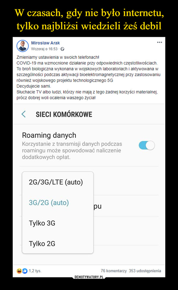  –  Mirosław Arak...Wczoraj o 16:53 - OZmieniamy ustawienia w swoich telefonach!COVID-19 ma wzmocnione działanie przy odpowiednich częstotliwościach.To broń biologiczna wykonana w wojskowych laboratoriach i aktywowana wszczególności podczas aktywacji bioelektromagnetycznej przy zastosowaniurównież wojskowego projektu technologicznego 5GDecydujecie sami.Słuchacie TV albo ludzi, którzy nie mają tego żadnej korzyści materialnej,prócz dobrej woli ocalenia waszego życia!SIECI KOMÓRKOWERoaming danychKorzystanie z transmisji danych podczasroamingu może spowodować naliczeniedodatkowych opłat.2G/3G/LTE (auto)3G/2G (auto)puTylko 3GTylko 2G1,2 tys.76 komentarzy 353 udostępnienia