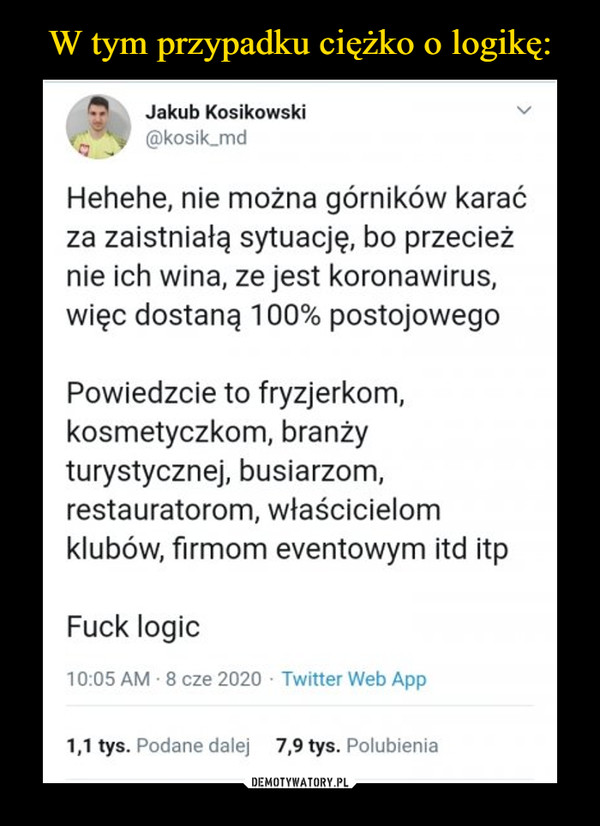  –  Jakub Kosikowski kosik fnci Hehehe, nie można górników karać za zaistniałą sytuację, bo przecież nie ich wina, ze jest koronawirus, więc dostaną 100% postojowego Powiedzcie to fryzjerkom, kosmetyczkom, branży turystycznej, busiarzom, restauratorom, właścicielom klubów, firmom eventowym itd itp Fuck logic