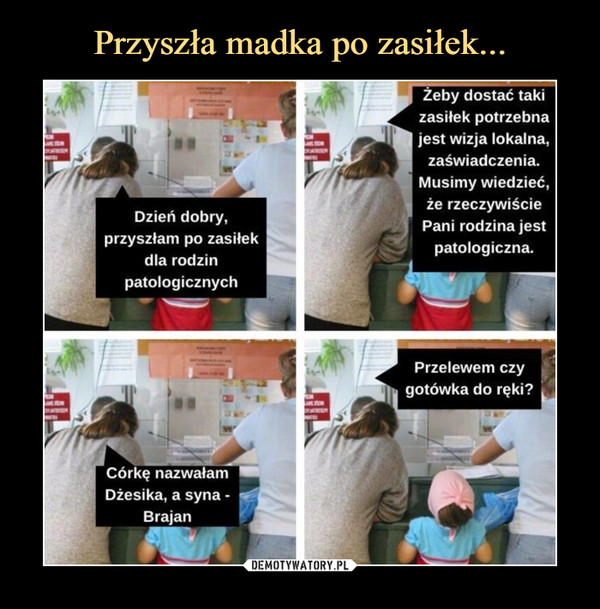  –  Dzień dobry,przyszłam po zasiłekdla rodzinpatologicznychŻeby dostać takizasiłek potrzebnajest wizja lokalna,zaświadczenia.Musimy wiedzieć,że rzeczywiściePani rodzina jestpatologiczna.Córkę nazwałamDżesika, a syna -BrajanPrzelewem czygotówka do ręki?