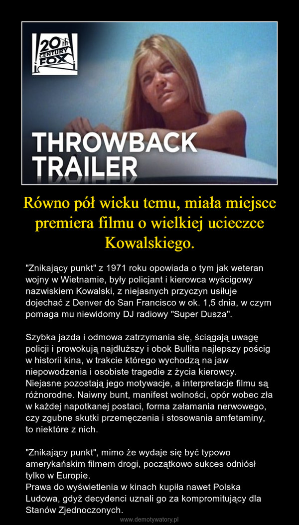 Równo pół wieku temu, miała miejsce premiera filmu o wielkiej ucieczce Kowalskiego. – "Znikający punkt" z 1971 roku opowiada o tym jak weteran wojny w Wietnamie, były policjant i kierowca wyścigowy nazwiskiem Kowalski, z niejasnych przyczyn usiłuje dojechać z Denver do San Francisco w ok. 1,5 dnia, w czym pomaga mu niewidomy DJ radiowy "Super Dusza".Szybka jazda i odmowa zatrzymania się, ściągają uwagę policji i prowokują najdłuższy i obok Bullita najlepszy pościg w historii kina, w trakcie którego wychodzą na jaw niepowodzenia i osobiste tragedie z życia kierowcy. Niejasne pozostają jego motywacje, a interpretacje filmu są różnorodne. Naiwny bunt, manifest wolności, opór wobec zła w każdej napotkanej postaci, forma załamania nerwowego, czy zgubne skutki przemęczenia i stosowania amfetaminy, to niektóre z nich."Znikający punkt", mimo że wydaje się być typowo amerykańskim filmem drogi, początkowo sukces odniósł tylko w Europie. Prawa do wyświetlenia w kinach kupiła nawet Polska Ludowa, gdyż decydenci uznali go za kompromitujący dla Stanów Zjednoczonych. 