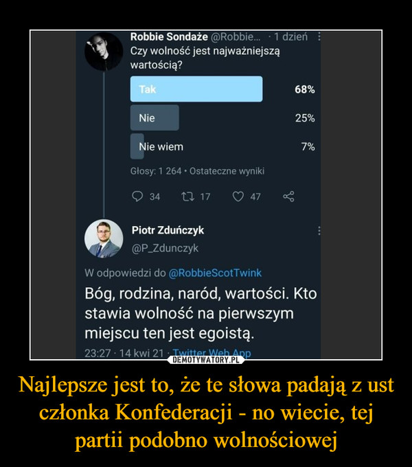 Najlepsze jest to, że te słowa padają z ust członka Konfederacji - no wiecie, tej partii podobno wolnościowej –  Robbie Sondaże @Robbie. 1 dzieńCzy wolność jest najważniejsząwartością?Bóg, rodzina, naród, wartości. Ktostawia wolność na pierwszymmiejscu ten jest egoistą" - najlepsze jest to, że te słowa padają z ust członka Konfederacji - no wiecie, tej partii podobno wolnościowej