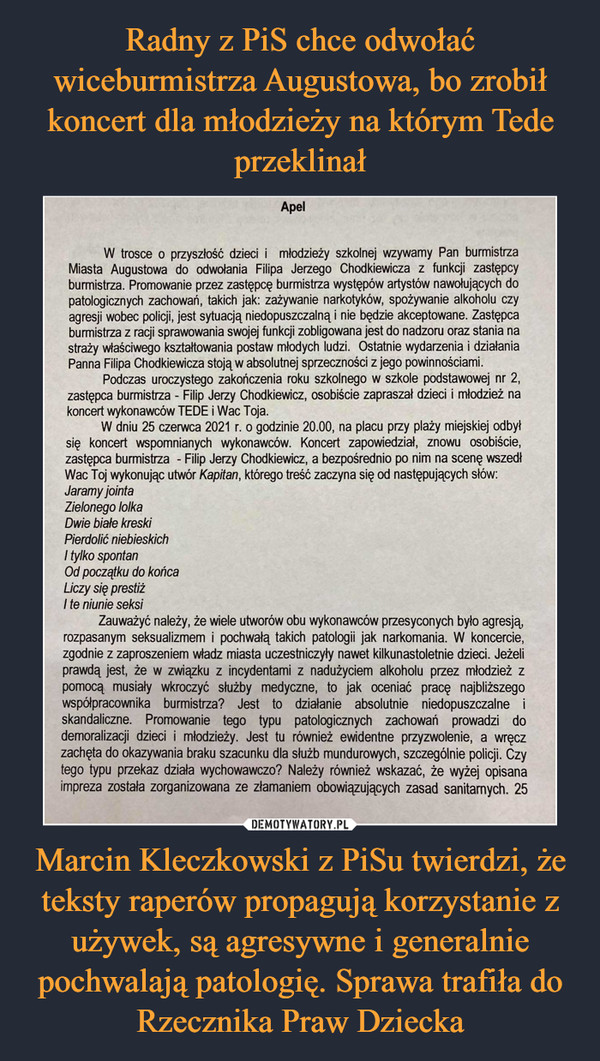 Marcin Kleczkowski z PiSu twierdzi, że teksty raperów propagują korzystanie z używek, są agresywne i generalnie pochwalają patologię. Sprawa trafiła do Rzecznika Praw Dziecka –  Apel W trosce o przyszłość dzieci i młodzieży szkolnej wzywamy Pan burmistrza Miasta Augustowa do odwołania Filipa Jerzego Chodkiewicza z funkcji zastępcy burmistrza. Promowanie przez zastępcę burmistrza występów artystów nawołujących do patologicznych zachowań, takich jak: zażywanie narkotyków, spożywanie alkoholu czy agresji wobec policji, jest sytuacją niedopuszczalną i nie będzie akceptowane. Zastępca burmistrza z racji sprawowania swojej funkcji zobligowana jest do nadzoru oraz stania na straży właściwego kształtowania postaw młodych ludzi. Ostatnie wydarzenia i działania Panna Filipa Chodkiewicza stoją w absolutnej sprzeczności z jego powinnościami. Podczas uroczystego zakończenia roku szkolnego w szkole podstawowej nr 2, zastępca burmistrza - Filip Jerzy Chodkiewicz, osobiście zapraszał dzieci i młodzież na koncert wykonawców TEDE i Wac Toja. W dniu 25 czerwca 2021 r. o godzinie 20.00, na placu przy plaży miejskiej odbył się koncert wspomnianych wykonawców. Koncert zapowiedział, znowu osobiście, zastępca burmistrza - Filip Jerzy Chodkiewicz, a bezpośrednio po nim na scenę wszedł Wac Toj wykonując utwór Kapitan, którego treść zaczyna się od następujących słów: Jaramy jointa Zielonego lolka Dwie białe kreski Pierdolić niebieskich I tylko spontan Od początku do końca Liczy się prestiż 1 te niunie seksi Zauważyć należy, że wiele utworów obu wykonawców przesyconych było agresją, rozpasanym seksualizmem i pochwałą takich patologii jak narkomania. W koncercie, zgodnie z zaproszeniem władz miasta uczestniczyły nawet kilkunastoletnie dzieci. Jeżeli prawdą jest, że w związku z incydentami z nadużyciem alkoholu przez młodzież z pomocą musiały wkroczyć służby medyczne, to jak oceniać pracę najbliższego współpracownika burmistrza? Jest to działanie absolutnie niedopuszczalne i skandaliczne. Promowanie tego typu patologicznych zachowań prowadzi do demoralizacji dzieci i młodzieży. Jest tu również ewidentne przyzwolenie, a wręcz zachęta do okazywania braku szacunku dla służb mundurowych, szczególnie policji. Czy tego typu przekaz działa wychowawczo? Należy również wskazać, że wyżej opisana impreza została zorganizowana ze złamaniem obowiązujących zasad sanitarnych. 25