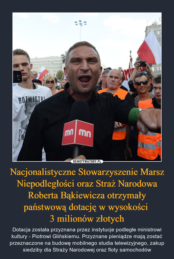 Nacjonalistyczne Stowarzyszenie Marsz Niepodległości oraz Straż Narodowa Roberta Bąkiewicza otrzymały państwową dotację w wysokości 3 milionów złotych – Dotacja została przyznana przez instytucje podległe ministrowi kultury - Piotrowi Glińskiemu. Przyznane pieniądze mają zostać przeznaczone na budowę mobilnego studia telewizyjnego, zakup siedziby dla Straży Narodowej oraz floty samochodów 