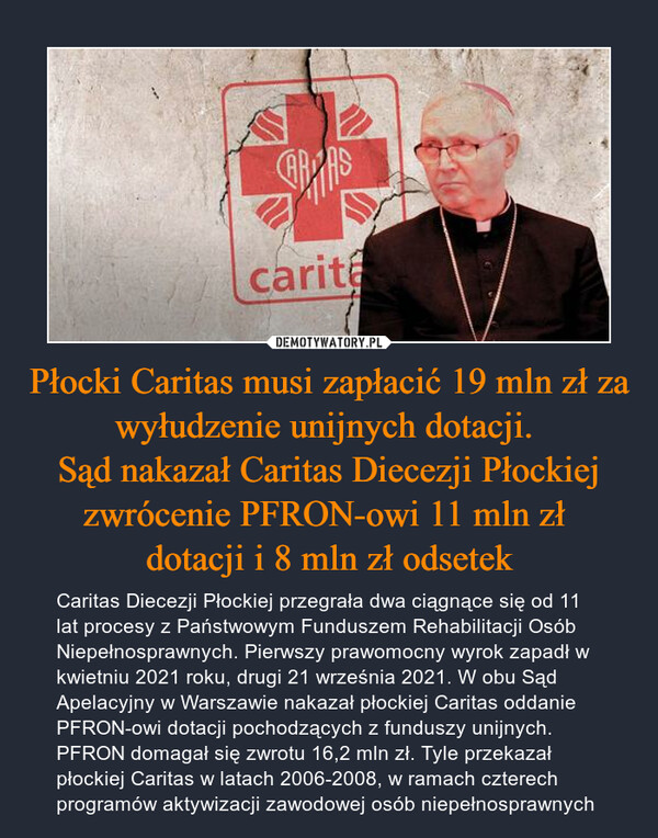 Płocki Caritas musi zapłacić 19 mln zł za wyłudzenie unijnych dotacji. Sąd nakazał Caritas Diecezji Płockiej zwrócenie PFRON-owi 11 mln zł dotacji i 8 mln zł odsetek – Caritas Diecezji Płockiej przegrała dwa ciągnące się od 11 lat procesy z Państwowym Funduszem Rehabilitacji Osób Niepełnosprawnych. Pierwszy prawomocny wyrok zapadł w kwietniu 2021 roku, drugi 21 września 2021. W obu Sąd Apelacyjny w Warszawie nakazał płockiej Caritas oddanie PFRON-owi dotacji pochodzących z funduszy unijnych. PFRON domagał się zwrotu 16,2 mln zł. Tyle przekazał płockiej Caritas w latach 2006-2008, w ramach czterech programów aktywizacji zawodowej osób niepełnosprawnych 