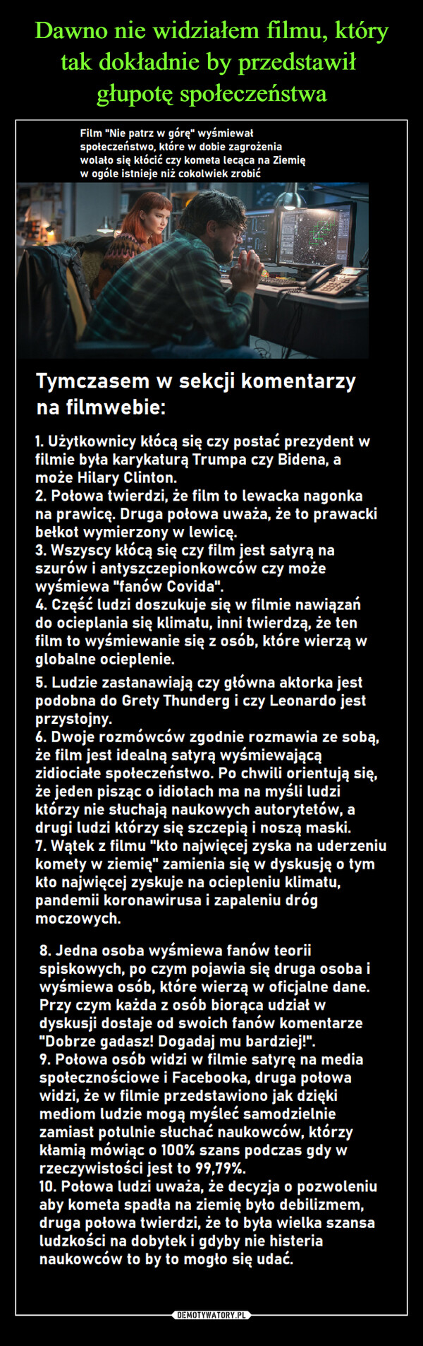  –  Film "Nie patrz w górę" wyśmiewał społeczeństwo, które w dobie zagrożenia wolało się kłócić czy kometa lecąca na Ziemię w ogóle istnieje niż cokolwiek zrobić Tymczasem w sekcji komentarzy na filmwebie: I. Użytkownicy kłócą się czy postać prezydent w filmie była karykaturą Trumpa czy Bidena, a może Hilary Clinton. 2. Połowa twierdzi, że film to lewacka nagonka na prawicę. Druga połowa uważa, że to prawacki bełkot wymierzony w lewicę. 3. Wszyscy kłócą się czy film jest satyrą na szurów i antyszczepionkowców czy może wyśmiewa "fanów Covida". 4. Część ludzi doszukuje się w filmie nawiązań do ocieplania się klimatu, inni twierdzą, że ten film to wyśmiewanie się z osób, które wierzą w globalne ocieplenie. 5. Ludzie zastanawiają czy główna aktorka jest podobna do Grety Thunderg i czy Leonardo jest przystojny. 6. Dwoje rozmówców zgodnie rozmawia ze sobą, że film jest idealną satyrą wyśmiewającą zidiociałe społeczeństwo. Po chwili orientują się, że jeden pisząc o idiotach ma na myśli ludzi którzy nie słuchają naukowych autorytetów, a drugi ludzi którzy się szczepią i noszą maski. 7. Wątek z filmu "kto najwięcej zyska na uderzeniu komety w ziemię" zamienia się w dyskusję o tym kto najwięcej zyskuje na ociepleniu klimatu, pandemii koronawirusa i zapaleniu dróg moczowych. 8. Jedna osoba wyśmiewa fanów teorii spiskowych, po czym pojawia się druga osoba i wyśmiewa osób, które wierzą w oficjalne dane. Przy czym każda z osób biorąca udział w dyskusji dostaje od swoich fanów komentarze "Dobrze gadasz! Dogadaj mu bardziej!". 9. Połowa osób widzi w filmie satyrę na media społecznościowe i Facebooka, druga połowa widzi, że w filmie przedstawiono jak dzięki mediom ludzie mogą myśleć samodzielnie zamiast potulnie słuchać naukowców, którzy kłamią mówiąc o 100% szans podczas gdy w rzeczywistości jest to 99,79%. 10. Połowa ludzi uważa, że decyzja o pozwoleniu aby kometa spadła na ziemię było debilizmem, druga połowa twierdzi, że to była wielka szansa ludzkości na dobytek i gdyby nie histeria naukowców to by to mogło się udać.