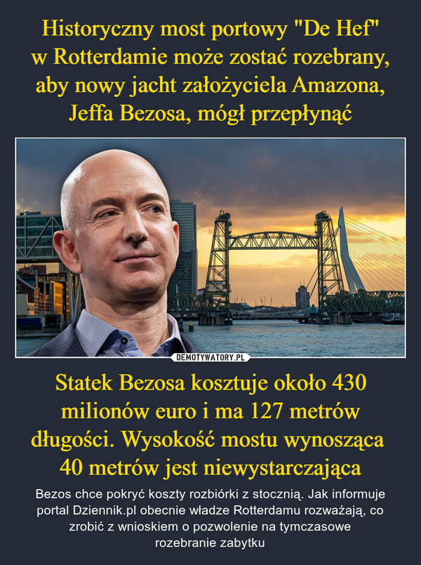 Statek Bezosa kosztuje około 430 milionów euro i ma 127 metrów długości. Wysokość mostu wynosząca 40 metrów jest niewystarczająca – Bezos chce pokryć koszty rozbiórki z stocznią. Jak informuje portal Dziennik.pl obecnie władze Rotterdamu rozważają, co zrobić z wnioskiem o pozwolenie na tymczasowerozebranie zabytku 