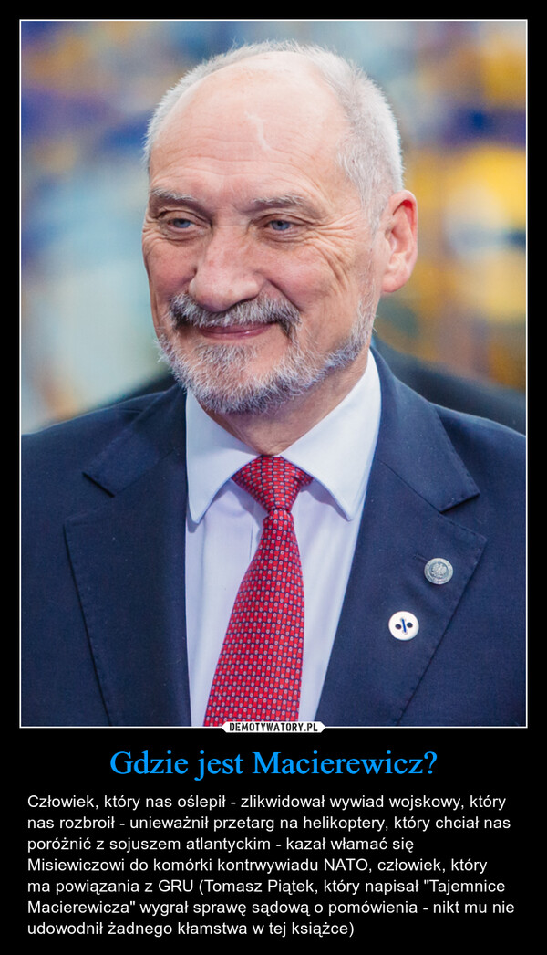 Gdzie jest Macierewicz? – Człowiek, który nas oślepił - zlikwidował wywiad wojskowy, który nas rozbroił - unieważnił przetarg na helikoptery, który chciał nas poróżnić z sojuszem atlantyckim - kazał włamać się Misiewiczowi do komórki kontrwywiadu NATO, człowiek, który ma powiązania z GRU (Tomasz Piątek, który napisał "Tajemnice Macierewicza" wygrał sprawę sądową o pomówienia - nikt mu nie udowodnił żadnego kłamstwa w tej książce) 