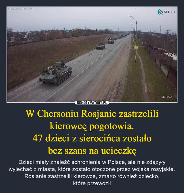 W Chersoniu Rosjanie zastrzelili kierowcę pogotowia.47 dzieci z sierocińca zostałobez szans na ucieczkę – Dzieci miały znaleźć schronienia w Polsce, ale nie zdążyły wyjechać z miasta, które zostało otoczone przez wojska rosyjskie. Rosjanie zastrzelili kierowcę, zmarło również dziecko,które przewoził 