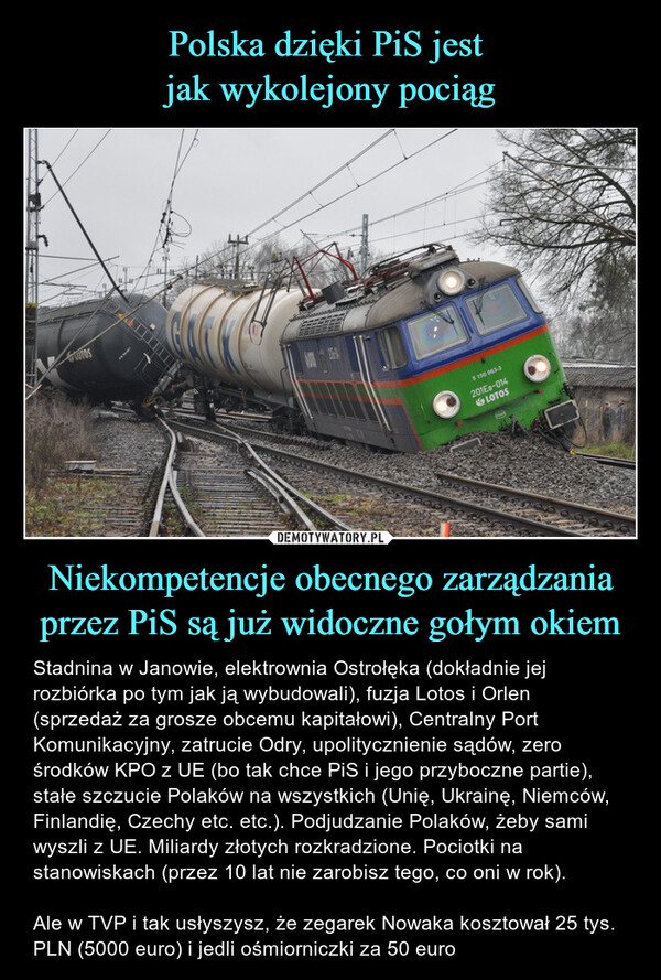 Niekompetencje obecnego zarządzania przez PiS są już widoczne gołym okiem – Stadnina w Janowie, elektrownia Ostrołęka (dokładnie jej rozbiórka po tym jak ją wybudowali), fuzja Lotos i Orlen (sprzedaż za grosze obcemu kapitałowi), Centralny Port Komunikacyjny, zatrucie Odry, upolitycznienie sądów, zero środków KPO z UE (bo tak chce PiS i jego przyboczne partie), stałe szczucie Polaków na wszystkich (Unię, Ukrainę, Niemców, Finlandię, Czechy etc. etc.). Podjudzanie Polaków, żeby sami wyszli z UE. Miliardy złotych rozkradzione. Pociotki na stanowiskach (przez 10 lat nie zarobisz tego, co oni w rok).  Ale w TVP i tak usłyszysz, że zegarek Nowaka kosztował 25 tys. PLN (5000 euro) i jedli ośmiorniczki za 50 euro 