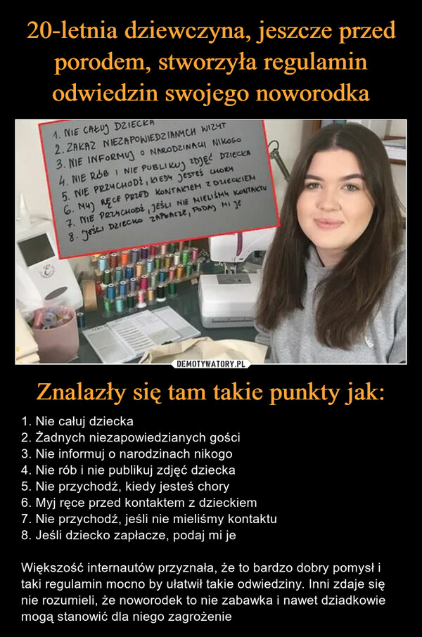 Znalazły się tam takie punkty jak: – 1. Nie całuj dziecka2. Żadnych niezapowiedzianych gości3. Nie informuj o narodzinach nikogo4. Nie rób i nie publikuj zdjęć dziecka5. Nie przychodź, kiedy jesteś chory6. Myj ręce przed kontaktem z dzieckiem7. Nie przychodź, jeśli nie mieliśmy kontaktu8. Jeśli dziecko zapłacze, podaj mi jeWiększość internautów przyznała, że to bardzo dobry pomysł i taki regulamin mocno by ułatwił takie odwiedziny. Inni zdaje się nie rozumieli, że noworodek to nie zabawka i nawet dziadkowie mogą stanowić dla niego zagrożenie 