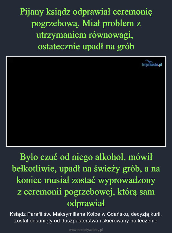 Było czuć od niego alkohol, mówił bełkotliwie, upadł na świeży grób, a na koniec musiał zostać wyprowadzony z ceremonii pogrzebowej, którą sam odprawiał – Ksiądz Parafii św. Maksymiliana Kolbe w Gdańsku, decyzją kurii, został odsunięty od duszpasterstwa i skierowany na leczenie 