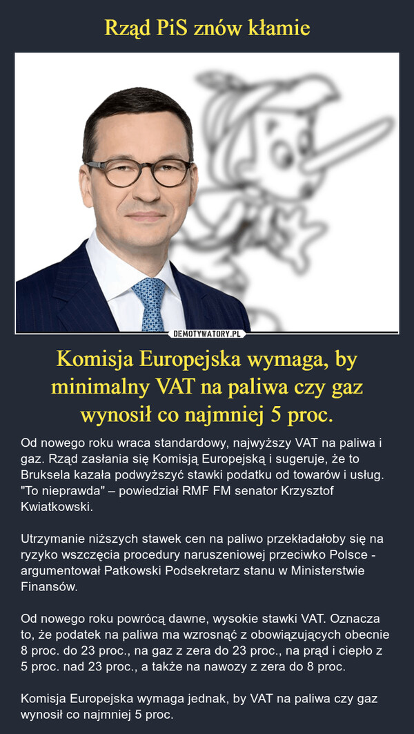 Komisja Europejska wymaga, by minimalny VAT na paliwa czy gaz wynosił co najmniej 5 proc. – Od nowego roku wraca standardowy, najwyższy VAT na paliwa i gaz. Rząd zasłania się Komisją Europejską i sugeruje, że to Bruksela kazała podwyższyć stawki podatku od towarów i usług. "To nieprawda" – powiedział RMF FM senator Krzysztof Kwiatkowski. Utrzymanie niższych stawek cen na paliwo przekładałoby się na ryzyko wszczęcia procedury naruszeniowej przeciwko Polsce - argumentował Patkowski Podsekretarz stanu w Ministerstwie Finansów.Od nowego roku powrócą dawne, wysokie stawki VAT. Oznacza to, że podatek na paliwa ma wzrosnąć z obowiązujących obecnie 8 proc. do 23 proc., na gaz z zera do 23 proc., na prąd i ciepło z 5 proc. nad 23 proc., a także na nawozy z zera do 8 proc. Komisja Europejska wymaga jednak, by VAT na paliwa czy gaz wynosił co najmniej 5 proc. 