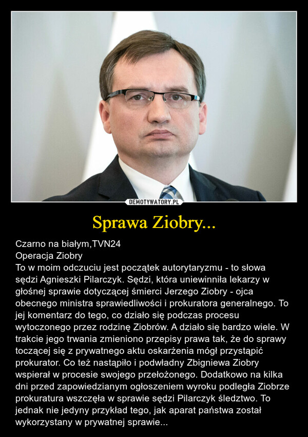 Sprawa Ziobry... – Czarno na białym,TVN24Operacja ZiobryTo w moim odczuciu jest początek autorytaryzmu - to słowa sędzi Agnieszki Pilarczyk. Sędzi, która uniewinniła lekarzy w głośnej sprawie dotyczącej śmierci Jerzego Ziobry - ojca obecnego ministra sprawiedliwości i prokuratora generalnego. To jej komentarz do tego, co działo się podczas procesu wytoczonego przez rodzinę Ziobrów. A działo się bardzo wiele. W trakcie jego trwania zmieniono przepisy prawa tak, że do sprawy toczącej się z prywatnego aktu oskarżenia mógł przystąpić prokurator. Co też nastąpiło i podwładny Zbigniewa Ziobry wspierał w procesie swojego przełożonego. Dodatkowo na kilka dni przed zapowiedzianym ogłoszeniem wyroku podległa Ziobrze prokuratura wszczęła w sprawie sędzi Pilarczyk śledztwo. To jednak nie jedyny przykład tego, jak aparat państwa został wykorzystany w prywatnej sprawie... 