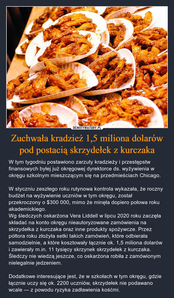 Zuchwała kradzież 1,5 miliona dolarów pod postacią skrzydełek z kurczaka – W tym tygodniu postawiono zarzuty kradzieży i przestępstw finansowych byłej już okręgowej dyrektorce ds. wyżywienia w okręgu szkolnym mieszczącym się na przedmieściach Chicago.W styczniu zeszłego roku rutynowa kontrola wykazała, że roczny budżet na wyżywienie uczniów w tym okręgu, został przekroczony o $300 000, mimo że minęła dopiero połowa roku akademickiego.Wg śledczych oskarżona Vera Liddell w lipcu 2020 roku zaczęła składać na konto okręgu nieautoryzowane zamówienia na skrzydełka z kurczaka oraz inne produkty spożywcze. Przez półtora roku złożyła setki takich zamówień, które odbierała samodzielnie, a które kosztowały łącznie ok. 1,5 miliona dolarów i zawierały m.in. 11 tysięcy skrzynek skrzydełek z kurczaka. Śledczy nie wiedzą jeszcze, co oskarżona robiła z zamówionym nielegalnie jedzeniem.Dodatkowe interesujące jest, że w szkołach w tym okręgu, gdzie łącznie uczy się ok. 2200 uczniów, skrzydełek nie podawano wcale — z powodu ryzyka zadławienia kośćmi. 