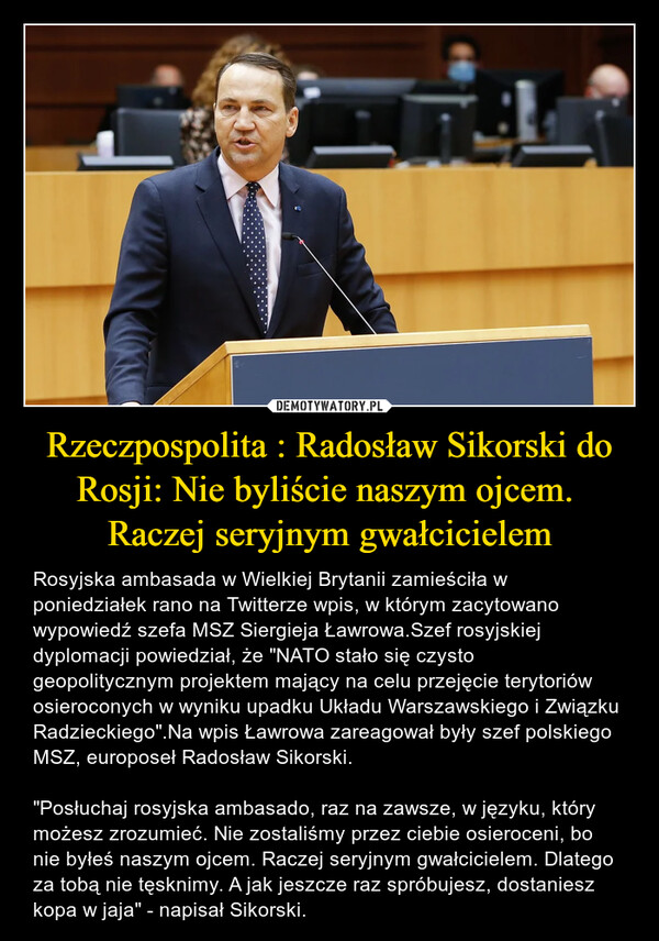 Rzeczpospolita : Radosław Sikorski do Rosji: Nie byliście naszym ojcem.  Raczej seryjnym gwałcicielem – Rosyjska ambasada w Wielkiej Brytanii zamieściła w poniedziałek rano na Twitterze wpis, w którym zacytowano wypowiedź szefa MSZ Siergieja Ławrowa.Szef rosyjskiej dyplomacji powiedział, że "NATO stało się czysto geopolitycznym projektem mający na celu przejęcie terytoriów osieroconych w wyniku upadku Układu Warszawskiego i Związku Radzieckiego".Na wpis Ławrowa zareagował były szef polskiego MSZ, europoseł Radosław Sikorski. "Posłuchaj rosyjska ambasado, raz na zawsze, w języku, który możesz zrozumieć. Nie zostaliśmy przez ciebie osieroceni, bo nie byłeś naszym ojcem. Raczej seryjnym gwałcicielem. Dlatego za tobą nie tęsknimy. A jak jeszcze raz spróbujesz, dostaniesz kopa w jaja" - napisał Sikorski. 