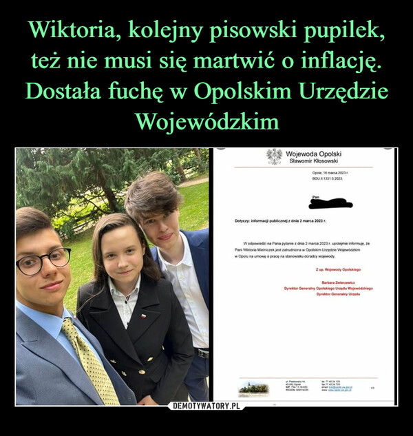  –  Wojewoda OpolskiSławomir KlosowskiOpole, 16 marca 2023.BOU.II-1331.5.2023.PanDotyczy: informacji publicznej z dnia 2 marca 2023 r.W odpowiedzi na Pana pytanie z dnia 2 marca 2023 r. uprzejmie informuję, zePani Wiktoria Mielniczek jest zatrudniona w Opolskim Urzędzie Wojewódzkimw Opolu na umowę o pracę na stanowisku doradcy wojewody.P1445-01 OpNIP 714-11-15-003REGON 000114Z up. Wojewody OpolskiegoBarbara ZwierzewiczDyrektor Generalny Opolskiego Urzędu WojewódzkiegoDyrektor Generalny Urzędu77 45 24 125774524705www...man13