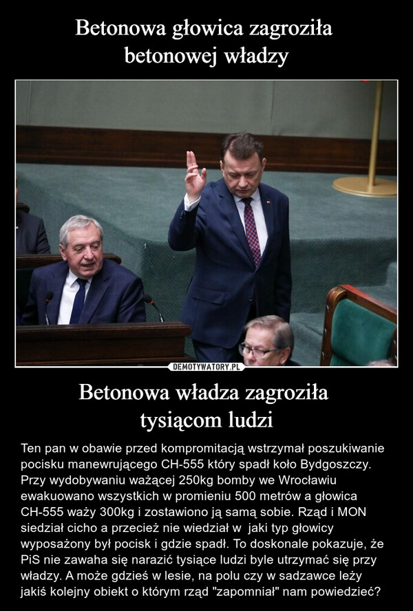 Betonowa władza zagroziła tysiącom ludzi – Ten pan w obawie przed kompromitacją wstrzymał poszukiwanie pocisku manewrującego CH-555 który spadł koło Bydgoszczy.  Przy wydobywaniu ważącej 250kg bomby we Wrocławiu ewakuowano wszystkich w promieniu 500 metrów a głowica CH-555 waży 300kg i zostawiono ją samą sobie. Rząd i MON siedział cicho a przecież nie wiedział w  jaki typ głowicy wyposażony był pocisk i gdzie spadł. To doskonale pokazuje, że PiS nie zawaha się narazić tysiące ludzi byle utrzymać się przy władzy. A może gdzieś w lesie, na polu czy w sadzawce leży jakiś kolejny obiekt o którym rząd "zapomniał" nam powiedzieć? 