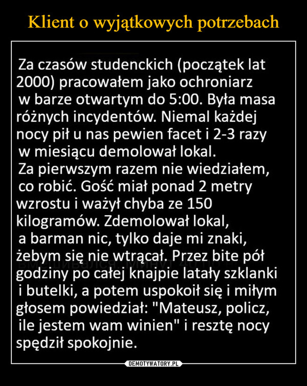  –  Za czasów studenckich (początek lat2000) pracowałem jako ochroniarzw barze otwartym do 5:00. Była masaróżnych incydentów. Niemal każdejnocy pił u nas pewien facet i 2-3 razyw miesiącu demolował lokal.Za pierwszym razem nie wiedziałem,co robić. Gość miał ponad 2 metrywzrostu i ważył chyba ze 150kilogramów. Zdemolował lokal,a barman nic, tylko daje mi znaki,żebym się nie wtrącał. Przez bite półgodziny po całej knajpie latały szklankii butelki, a potem uspokoił się i miłymgłosem powiedział: "Mateusz, policz,ile jestem wam winien" i resztę nocyspędził spokojnie.