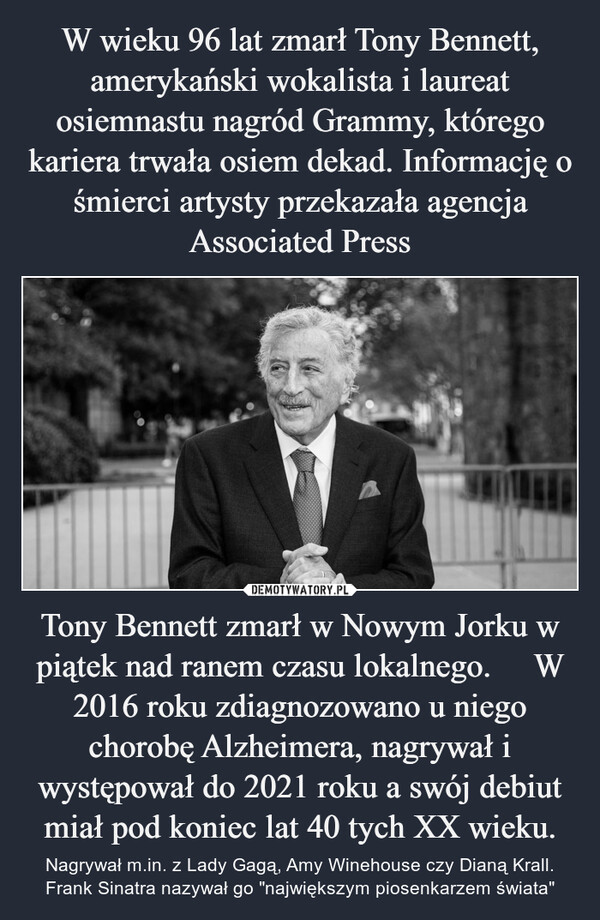 Tony Bennett zmarł w Nowym Jorku w piątek nad ranem czasu lokalnego.     W 2016 roku zdiagnozowano u niego chorobę Alzheimera, nagrywał i występował do 2021 roku a swój debiut miał pod koniec lat 40 tych XX wieku. – Nagrywał m.in. z Lady Gagą, Amy Winehouse czy Dianą Krall. Frank Sinatra nazywał go "największym piosenkarzem świata" 