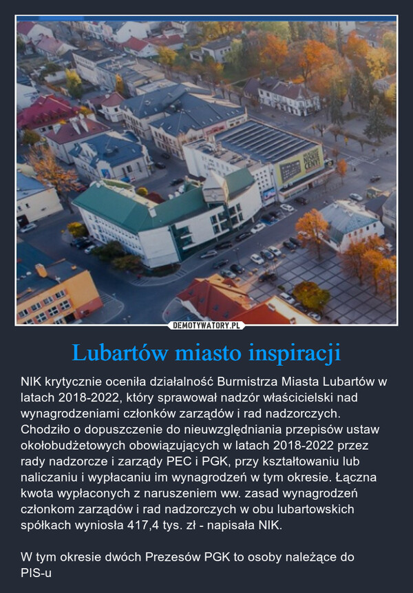 Lubartów miasto inspiracji – NIK krytycznie oceniła działalność Burmistrza Miasta Lubartów w latach 2018-2022, który sprawował nadzór właścicielski nad wynagrodzeniami członków zarządów i rad nadzorczych.Chodziło o dopuszczenie do nieuwzględniania przepisów ustaw okołobudżetowych obowiązujących w latach 2018-2022 przez rady nadzorcze i zarządy PEC i PGK, przy kształtowaniu lub naliczaniu i wypłacaniu im wynagrodzeń w tym okresie. Łączna kwota wypłaconych z naruszeniem ww. zasad wynagrodzeń członkom zarządów i rad nadzorczych w obu lubartowskich spółkach wyniosła 417,4 tys. zł - napisała NIK.W tym okresie dwóch Prezesów PGK to osoby należące do PIS-u W23NISKIECENY!