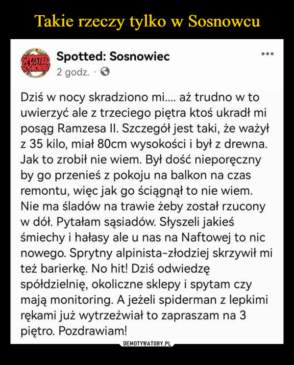  –  SPOTTED Spotted: SosnowiecOSNOWIEC 2 godz.Dziś w nocy skradziono mi.... aż trudno w touwierzyć ale z trzeciego piętra ktoś ukradł miposąg Ramzesa II. Szczegół jest taki, że ważyłz 35 kilo, miał 80cm wysokości i był z drewna.Jak to zrobił nie wiem. Był dość nieporęcznyby go przenieś z pokoju na balkon na czasremontu, więc jak go ściągnął to nie wiem.Nie ma śladów na trawie żeby został rzuconyw dół. Pytałam sąsiadów. Słyszeli jakieśśmiechy i hałasy ale u nas na Naftowej to nicnowego. Sprytny alpinista-złodziej skrzywił miteż barierkę. No hit! Dziś odwiedzęspółdzielnię, okoliczne sklepy i spytam czymają monitoring. A jeżeli spiderman z lepkimirękami już wytrzeźwiał to zapraszam na 3piętro. Pozdrawiam!