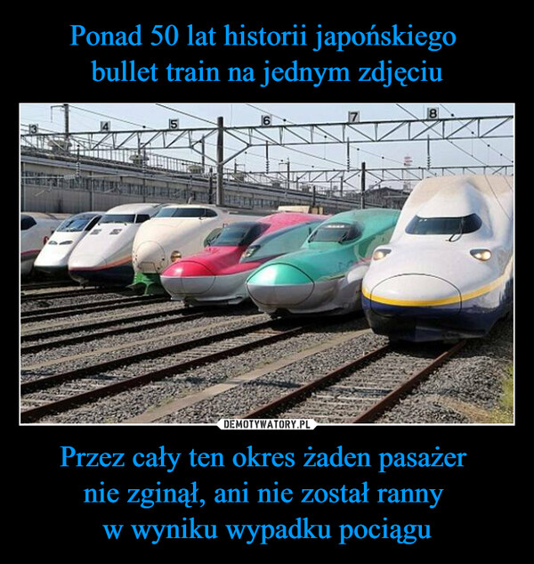 Przez cały ten okres żaden pasażer nie zginął, ani nie został ranny w wyniku wypadku pociągu –  8In the 50-plus year history of the Japanesebullet train system, carrying over 5.3 billionpassengers, there has been not a singlepassenger fatality or injury dueto train accidents.