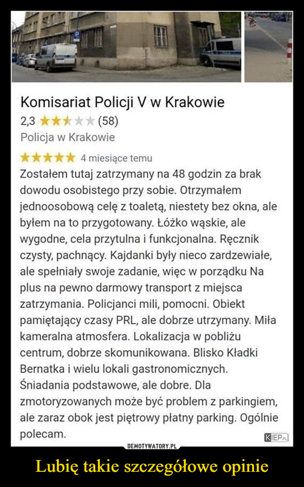 Lubię takie szczegółowe opinie –  Komisariat Policji V w Krakowie2,3★★ (58)Policja w Krakowie4 miesiące temuZostałem tutaj zatrzymany na 48 godzin za brakdowodu osobistego przy sobie. Otrzymałemjednoosobową celę z toaletą, niestety bez okna, alebyłem na to przygotowany. Łóżko wąskie, alewygodne, cela przytulna i funkcjonalna. Ręcznikczysty, pachnący. Kajdanki były nieco zardzewiałe,ale spełniały swoje zadanie, więc w porządku Naplus na pewno darmowy transport z miejscaZatrzymania. Policjanci mili, pomocni. Obiektpamiętający czasy PRL, ale dobrze utrzymany. Miłakameralna atmosfera. Lokalizacja w pobliżucentrum, dobrze skomunikowana. Blisko KładkiBernatka i wielu lokali gastronomicznych.Śniadania podstawowe, ale dobre. Dlazmotoryzowanych może być problem z parkingiem,ale zaraz obok jest piętrowy płatny parking. Ogólniepolecam.KIEP.PL