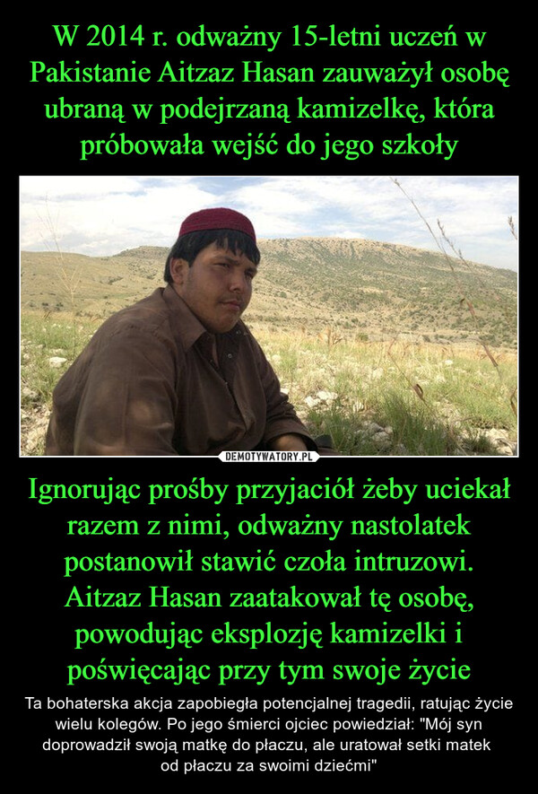 Ignorując prośby przyjaciół żeby uciekał razem z nimi, odważny nastolatek postanowił stawić czoła intruzowi. Aitzaz Hasan zaatakował tę osobę, powodując eksplozję kamizelki i poświęcając przy tym swoje życie – Ta bohaterska akcja zapobiegła potencjalnej tragedii, ratując życie wielu kolegów. Po jego śmierci ojciec powiedział: "Mój syn doprowadził swoją matkę do płaczu, ale uratował setki matek od płaczu za swoimi dziećmi" 