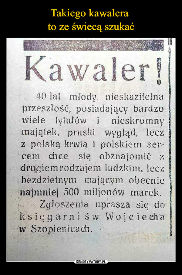  –  Kawaler!40 lat mlody nieskazitelnaprzeszłość, posiadający bardzowiele tytułów i nieskromnymajątek, pruski wygląd, leczz polską krwią i polskiem ser-cem chce się obznajomić zdrugiem rodzajem ludzkim, leczbezdzietnym mającym obecnienajmniej 500 miljonów marek.Zgłoszenia uprasza się doksięgarni św Wojciech aw Szopienicach.