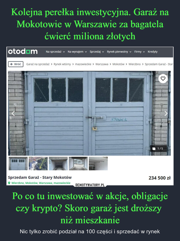 Po co tu inwestować w akcje, obligacje czy krypto? Skoro garaż jest droższy niż mieszkanie – Nic tylko zrobić podział na 100 części i sprzedać w rynek otodam Na sprzedaż Na wynajem Sprzedaj Rynek pierwotny Firmy Kredyty← Wróć Garaż na sprzedaż > Rynek wtórny > mazowieckie > Warszawa > Mokotów > Wierzbno > Sprzedam Garaż - StarSprzedam Garaż - Stary Mokotów◆ Wierzbno, Mokotów, Warszawa, mazowieckie1/5234 500 zł