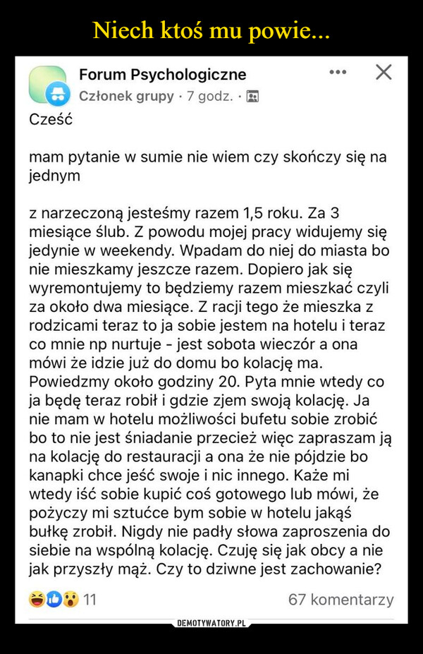  –  CześćForum PsychologiczneCzłonek grupy 7 godz...mam pytanie w sumie nie wiem czy skończy się najednymz narzeczoną jesteśmy razem 1,5 roku. Za 3miesiące ślub. Z powodu mojej pracy widujemy sięjedynie w weekendy. Wpadam do niej do miasta bonie mieszkamy jeszcze razem. Dopiero jak sięwyremontujemy to będziemy razem mieszkać czyliza około dwa miesiące. Z racji tego że mieszka zrodzicami teraz to ja sobie jestem na hotelu i terazco mnie np nurtuje - jest sobota wieczór a onamówi że idzie już do domu bo kolację ma.Powiedzmy około godziny 20. Pyta mnie wtedy coja będę teraz robił i gdzie zjem swoją kolację. Janie mam w hotelu możliwości bufetu sobie zrobićbo to nie jest śniadanie przecież więc zapraszam jąna kolację do restauracji a ona że nie pójdzie bokanapki chce jeść swoje i nic innego. Każe miwtedy iść sobie kupić coś gotowego lub mówi, żepożyczy mi sztućce bym sobie w hotelu jakąśbułkę zrobił. Nigdy nie padły słowa zaproszenia dosiebie na wspólną kolację. Czuję się jak obcy a niejak przyszły mąż. Czy to dziwne jest zachowanie?1167 komentarzy