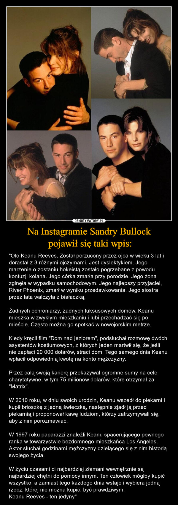 Na Instagramie Sandry Bullock pojawił się taki wpis: – "Oto Keanu Reeves. Został porzucony przez ojca w wieku 3 lat i dorastał z 3 różnymi ojczymami. Jest dyslektykiem. Jego marzenie o zostaniu hokeistą zostało pogrzebane z powodu kontuzji kolana. Jego córka zmarła przy porodzie. Jego żona zginęła w wypadku samochodowym. Jego najlepszy przyjaciel, River Phoenix, zmarł w wyniku przedawkowania. Jego siostra przez lata walczyła z białaczką. Żadnych ochroniarzy, żadnych luksusowych domów. Keanu mieszka w zwykłym mieszkaniu i lubi przechadzać się po mieście. Często można go spotkać w nowojorskim metrze. Kiedy kręcił film "Dom nad jeziorem", podsłuchał rozmowę dwóch asystentów kostiumowych, z których jeden martwił się, że jeśli nie zapłaci 20 000 dolarów, straci dom. Tego samego dnia Keanu wpłacił odpowiednią kwotę na konto mężczyzny. Przez całą swoją karierę przekazywał ogromne sumy na cele charytatywne, w tym 75 milionów dolarów, które otrzymał za "Matrix". W 2010 roku, w dniu swoich urodzin, Keanu wszedł do piekarni i kupił brioszkę z jedną świeczką, następnie zjadł ją przed piekarnią i proponował kawę ludziom, którzy zatrzymywali się, aby z nim porozmawiać. W 1997 roku paparazzi znaleźli Keanu spacerującego pewnego ranka w towarzystwie bezdomnego mieszkańca Los Angeles. Aktor słuchał godzinami mężczyzny dzielącego się z nim historią swojego życia. W życiu czasami ci najbardziej złamani wewnętrznie są najbardziej chętni do pomocy innym. Ten człowiek mógłby kupić wszystko, a zamiast tego każdego dnia wstaje i wybiera jedną rzecz, której nie można kupić: być prawdziwym.Keanu Reeves - ten jedyny" 