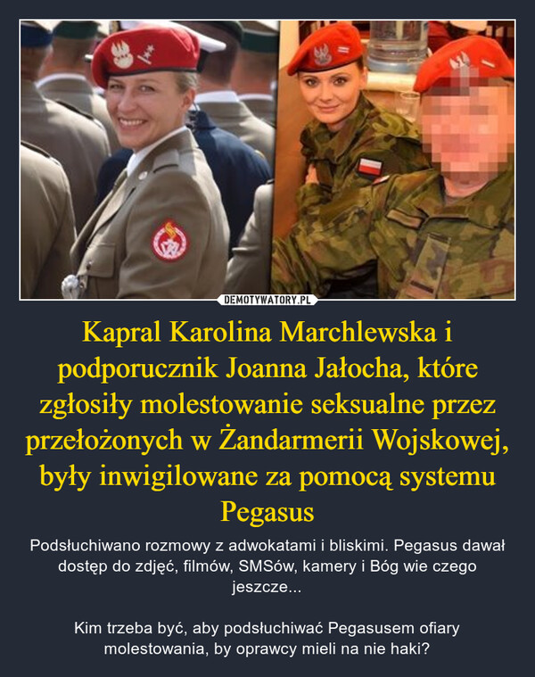 Kapral Karolina Marchlewska i podporucznik Joanna Jałocha, które zgłosiły molestowanie seksualne przez przełożonych w Żandarmerii Wojskowej, były inwigilowane za pomocą systemu Pegasus – Podsłuchiwano rozmowy z adwokatami i bliskimi. Pegasus dawał dostęp do zdjęć, filmów, SMSów, kamery i Bóg wie czego jeszcze...Kim trzeba być, aby podsłuchiwać Pegasusem ofiary molestowania, by oprawcy mieli na nie haki? 