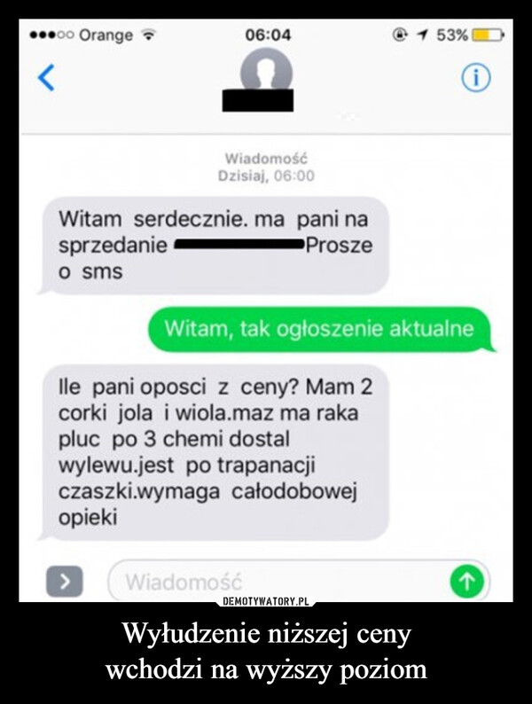 Wyłudzenie niższej cenywchodzi na wyższy poziom –  ⚫oo Orange06:041 53% 1<iWiadomośćDzisiaj, 06:00Witam serdecznie. ma pani nasprzedanieo smsProszeWitam, tak ogłoszenie aktualnelle pani oposci z ceny? Mam 2corki jola i wiola.maz ma rakapluc po 3 chemi dostalwylewu.jest po trapanacjiczaszki.wymaga całodobowejopieki>WiadomośćA