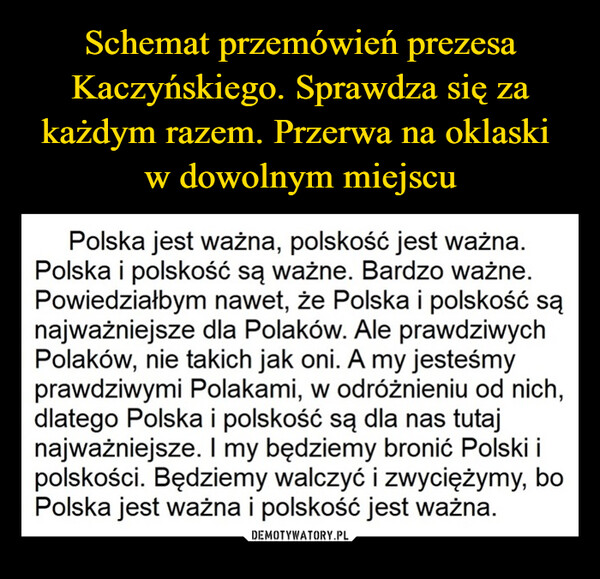  –  Polska jest ważna, polskość jest ważna.Polska i polskość są ważne. Bardzo ważne.Powiedziałbym nawet, że Polska i polskość sąnajważniejsze dla Polaków. Ale prawdziwychPolaków, nie takich jak oni. A my jesteśmyprawdziwymi Polakami, w odróżnieniu od nich,dlatego Polska i polskość są dla nas tutajnajważniejsze. I my będziemy bronić Polski ipolskości. Będziemy walczyć i zwyciężymy, boPolska jest ważna i polskość jest ważna.