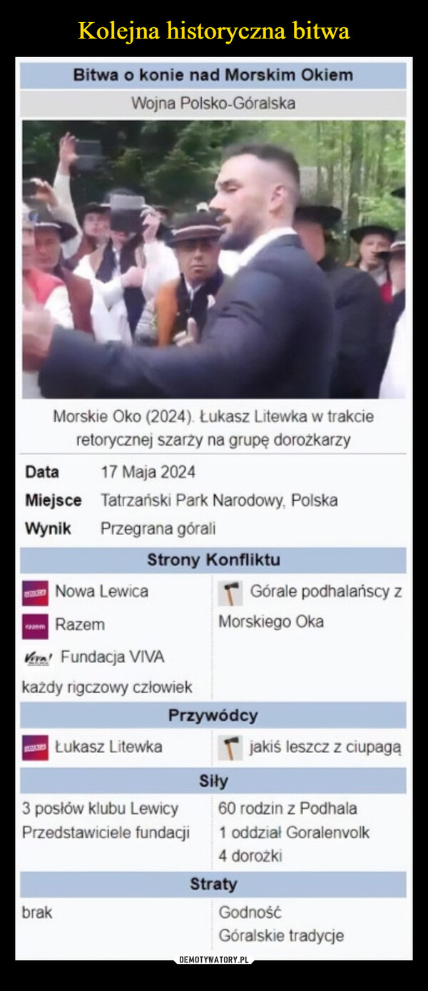  –  Bitwa o konie nad Morskim OkiemWojna Polsko-GóralskaMorskie Oko (2024). Łukasz Litewka w trakcieretorycznej szarży na grupę dorożkarzyDataMiejsce17 Maja 2024Tatrzański Park Narodowy, PolskaWynik Przegrana góraliStrony KonfliktuNowa LewicaGórale podhalańscy zazem RazemMorskiego OkaVera Fundacja VIVAkażdy rigczowy człowiekŁukasz LitewkaPrzywódcyjakiś leszcz z ciupagąSiły3 posłów klubu LewicyPrzedstawiciele fundacjibrak60 rodzin z Podhala1 oddział Goralenvolk4 dorożkiStratyGodnośćGóralskie tradycje