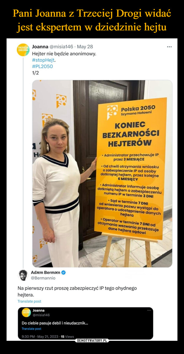  –  DROGATRZECIA Joanna @misia146 May 28Hejter nie będzie anonimowy.#stopHejt.#PL20501/2:H76Polska 2050Szymona HołowniKONIECBEZKARNOŚCIHEJTERÓW• Administrator przechowuje IPprzez 3 MIESIĄCE. Od chwili otrzymania wnioskuo zabezpieczenie IP od osobydotkniętej hejtem, przez kolejne6 MIESIĘCY• Administrator informuje osobędotkniętą hejtem o zabezpieczeniunumeru IP w terminie 3 DNI• Sąd w terminie 7 DNIod wniesienia pozwu wystąpi dooperatora o udostępnienie danychhejtera• Operator w terminie 7 DNI odotrzymania wezwania przekazujedane hejtera sądowiAdxm Bermxn@BermannioNa pierwszy rzut proszę zabezpieczyć IP tego ohydnegohejtera.Translate postTRZECIA JoannaDROGA@misia146Do ciebie pasuje debil i nieudacznik...Translate post9:30 PM - May 21, 2023 · 15 Views